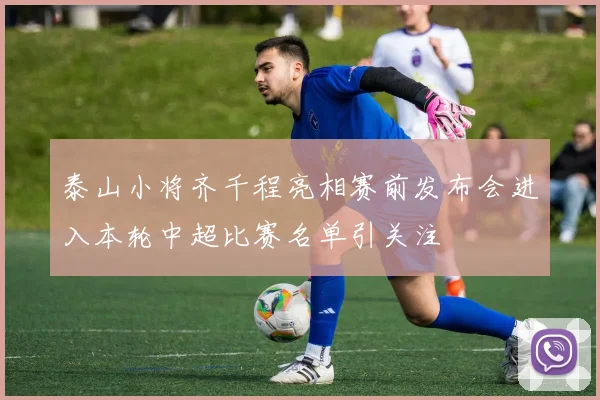 泰山小将齐千程亮相赛前发布会进入本轮中超比赛名单引关注