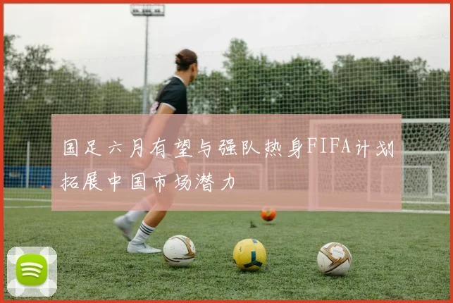 国足六月有望与强队热身FIFA计划拓展中国市场潜力