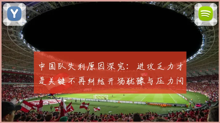中国队失利原因深究：进攻乏力才是关键不再纠结开场犹豫与压力问题