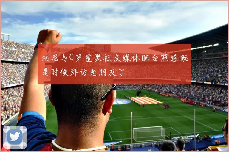 纳尼与C罗重聚社交媒体晒合照感慨是时候拜访老朋友了