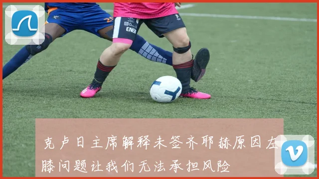 克卢日主席解释未签齐耶赫原因左膝问题让我们无法承担风险