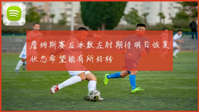 詹姆斯赛后冰敷左肘期待明日恢复状态希望能有所好转