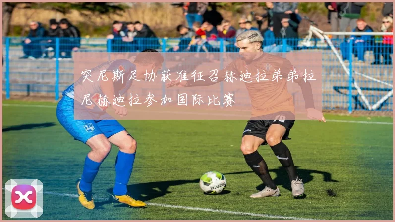 突尼斯足协获准征召赫迪拉弟弟拉尼赫迪拉参加国际比赛