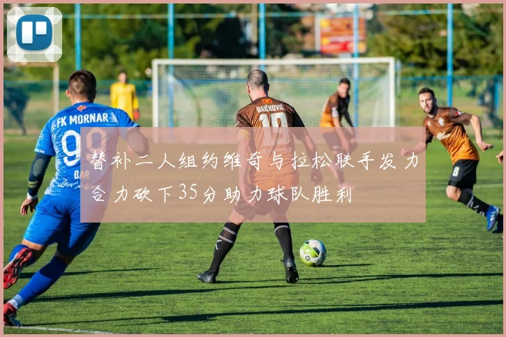替补二人组约维奇与拉松联手发力合力砍下35分助力球队胜利