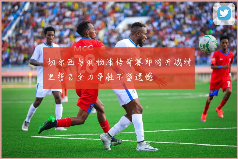 切尔西与利物浦传奇赛即将开战特里誓言全力争胜不留遗憾