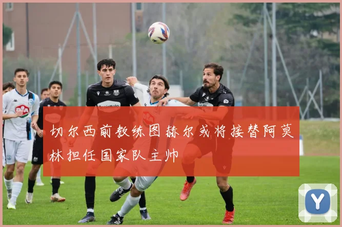 切尔西前教练图赫尔或将接替阿莫林担任国家队主帅
