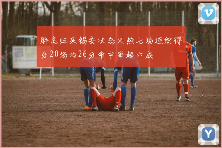 胖虎归来锡安状态火热七场连续得分20场均26分命中率超六成