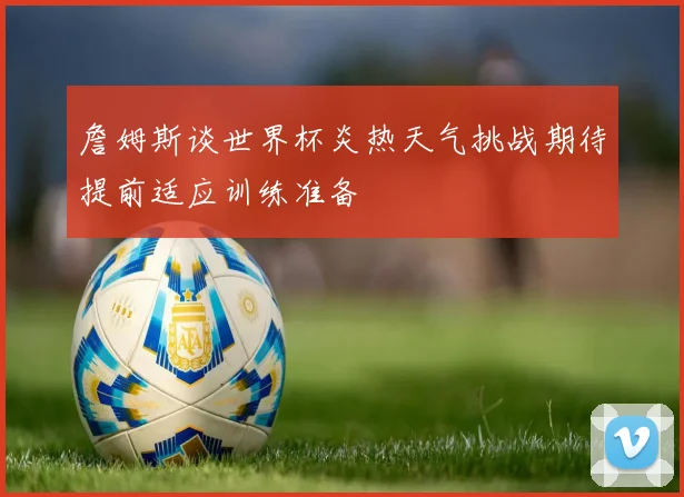 詹姆斯谈世界杯炎热天气挑战期待提前适应训练准备