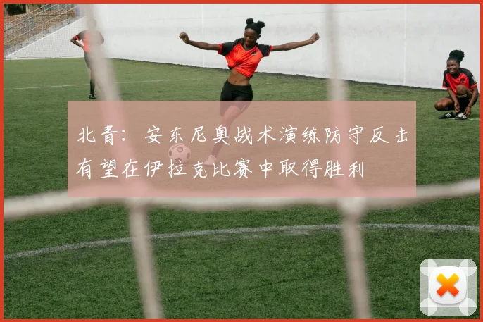 北青：安东尼奥战术演练防守反击有望在伊拉克比赛中取得胜利