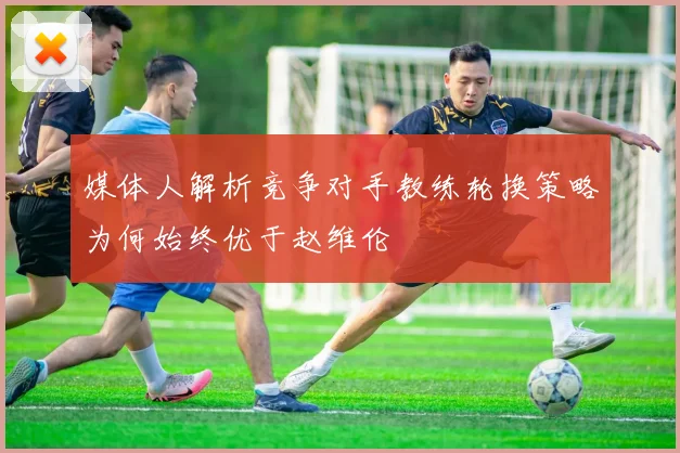 媒体人解析竞争对手教练轮换策略为何始终优于赵维伦