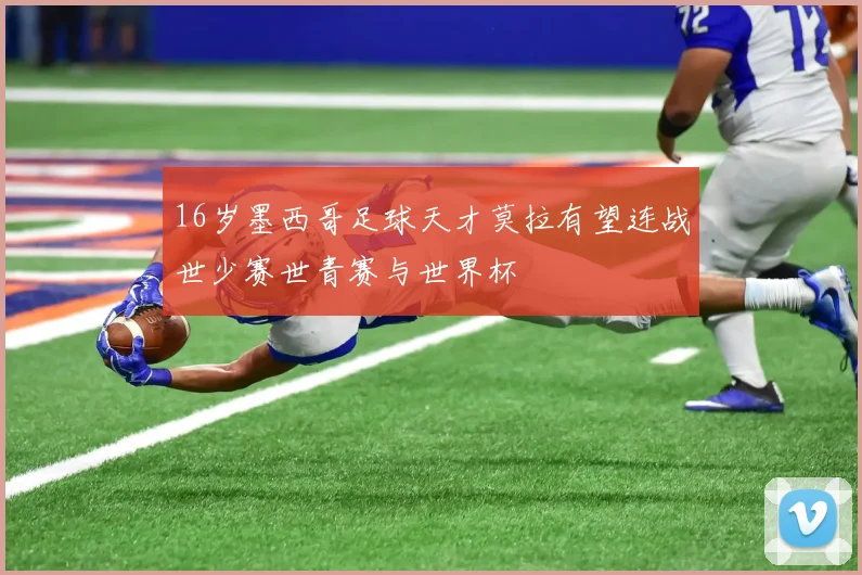 16岁墨西哥足球天才莫拉有望连战世少赛世青赛与世界杯