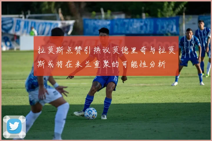 拉莫斯点赞引热议莫德里奇与拉莫斯或将在米兰重聚的可能性分析