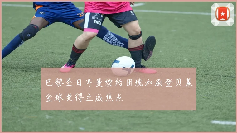 巴黎圣日耳曼续约困境加剧登贝莱金球奖得主成焦点