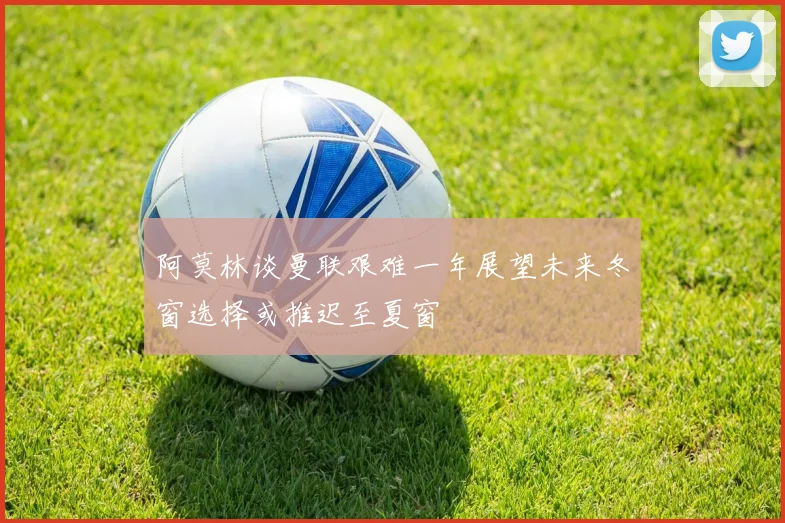 阿莫林谈曼联艰难一年展望未来冬窗选择或推迟至夏窗