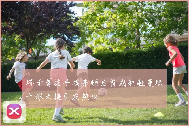 塔子哥接手埃弗顿后首战狂胜曼联十球大捷引发热议
