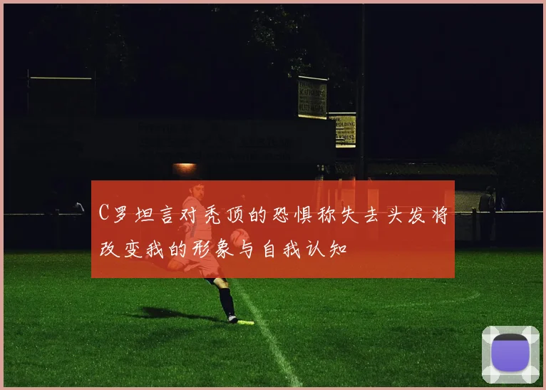 C罗坦言对秃顶的恐惧称失去头发将改变我的形象与自我认知