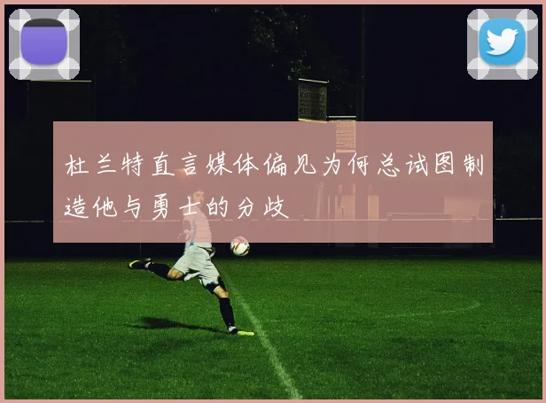 杜兰特直言媒体偏见为何总试图制造他与勇士的分歧