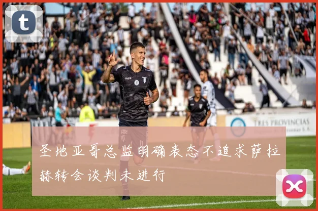 圣地亚哥总监明确表态不追求萨拉赫转会谈判未进行