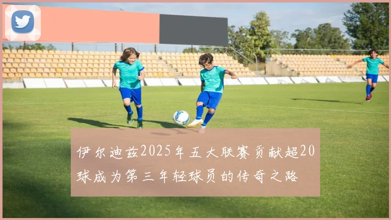 伊尔迪兹2025年五大联赛贡献超20球成为第三年轻球员的传奇之路