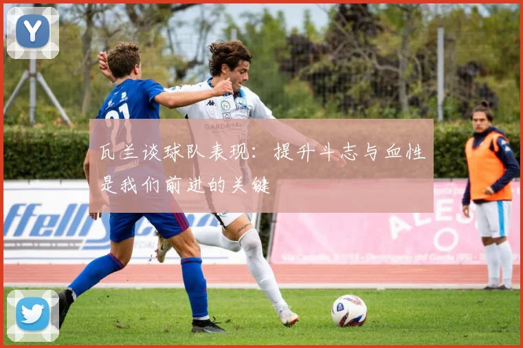 瓦兰谈球队表现：提升斗志与血性是我们前进的关键