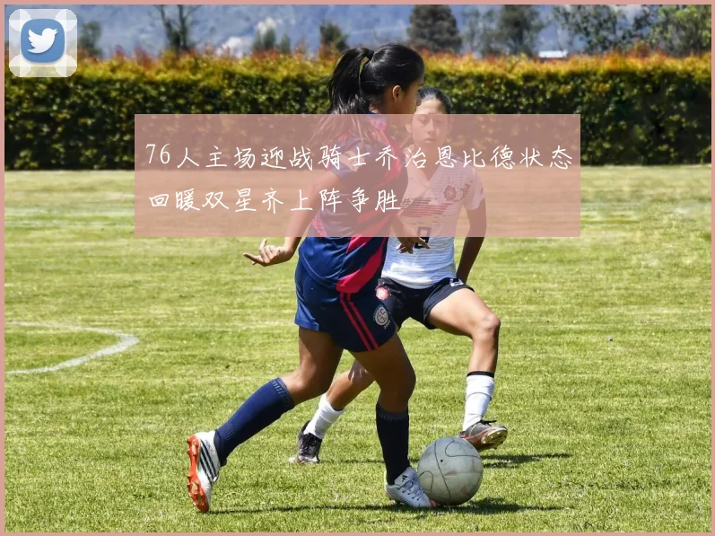 76人主场迎战骑士乔治恩比德状态回暖双星齐上阵争胜