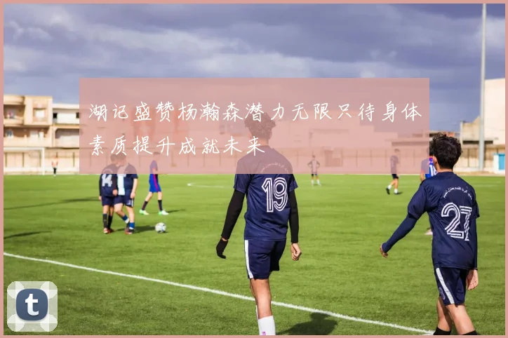 湖记盛赞杨瀚森潜力无限只待身体素质提升成就未来