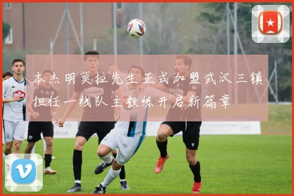 本杰明莫拉先生正式加盟武汉三镇担任一线队主教练开启新篇章