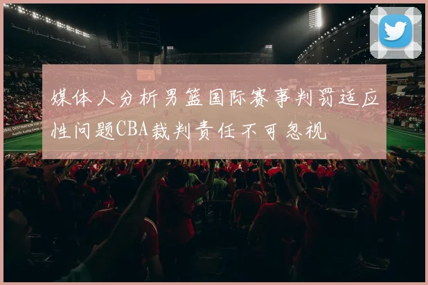 媒体人分析男篮国际赛事判罚适应性问题CBA裁判责任不可忽视